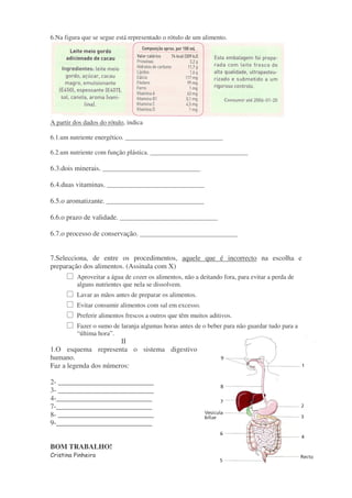 6.Na figura que se segue está representado o rótulo de um alimento. 
A partir dos dados do rótulo, indica 
6.1.um nutriente energético. ______________________________ 
6.2.um nutriente com função plástica. ______________________________ 
6.3.dois minerais. ______________________________ 
6.4.duas vitaminas. ______________________________ 
6.5.o aromatizante. ______________________________ 
6.6.o prazo de validade. ______________________________ 
6.7.o processo de conservação. ______________________________ 
7.Selecciona, de entre os procedimentos, aquele que é incorrecto na escolha e 
preparação dos alimentos. (Assinala com X) 
 Aproveitar a água de cozer os alimentos, não a deitando fora, para evitar a perda de 
alguns nutrientes que nela se dissolvem. 
 Lavar as mãos antes de preparar os alimentos. 
 Evitar consumir alimentos com sal em excesso. 
 Preferir alimentos frescos a outros que têm muitos aditivos. 
 Fazer o sumo de laranja algumas horas antes de o beber para não guardar tudo para a 
“última hora”. 
II 
1.O esquema representa o sistema digestivo 
humano. 
Faz a legenda dos números: 
2- ___________________________ 
3- ___________________________ 
4-___________________________ 
7-___________________________ 
8- ___________________________ 
9-___________________________ 
BOM TRABALHO! 
Cristina Pinheiro 
