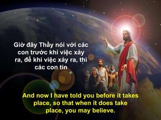 And now I have told you before it takes
place, so that when it does take
place, you may believe.
Giờ đây Thầy nói với các
con trƣớc khi việc xảy
ra, để khi việc xảy ra, thì
các con tin
 