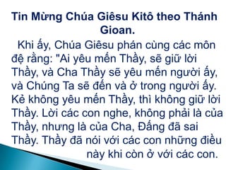 Tin Mừng Chúa Giêsu Kitô theo Thánh
Gioan.
Khi ấy, Chúa Giêsu phán cùng các môn
đệ rằng: "Ai yêu mến Thầy, sẽ giữ lời
Thầy, và Cha Thầy sẽ yêu mến người ấy,
và Chúng Ta sẽ đến và ở trong người ấy.
Kẻ không yêu mến Thầy, thì không giữ lời
Thầy. Lời các con nghe, không phải là của
Thầy, nhưng là của Cha, Đấng đã sai
Thầy. Thầy đã nói với các con những điều
này khi còn ở với các con.
 