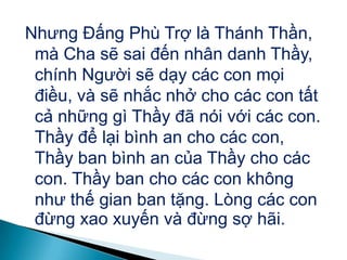 Nhưng Đấng Phù Trợ là Thánh Thần,
mà Cha sẽ sai đến nhân danh Thầy,
chính Người sẽ dạy các con mọi
điều, và sẽ nhắc nhở cho các con tất
cả những gì Thầy đã nói với các con.
Thầy để lại bình an cho các con,
Thầy ban bình an của Thầy cho các
con. Thầy ban cho các con không
như thế gian ban tặng. Lòng các con
đừng xao xuyến và đừng sợ hãi.
 
