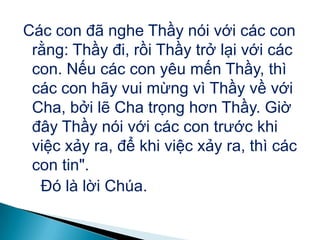 Các con đã nghe Thầy nói với các con
rằng: Thầy đi, rồi Thầy trở lại với các
con. Nếu các con yêu mến Thầy, thì
các con hãy vui mừng vì Thầy về với
Cha, bởi lẽ Cha trọng hơn Thầy. Giờ
đây Thầy nói với các con trước khi
việc xảy ra, để khi việc xảy ra, thì các
con tin".
Đó là lời Chúa.
 