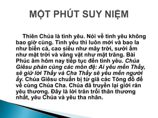 Thiên Chúa là tình yêu. Nói về tình yêu không
bao giờ cùng. Tình yêu thì luôn mới và bao la
nhƣ biển cả, cao siêu nhƣ mây trời, sƣởi ấm
nhƣ mặt trời và vằng vặt nhƣ mặt trăng. Bài
Phúc âm hôm nay tiếp tục đến tình yêu. Chúa
Giêsu phán cùng các môn đệ: Ai yêu mến Thầy,
sẽ giữ lời Thầy và Cha Thầy sẽ yêu mến người
ấy. Chúa Giêsu chuẩn bị từ giã các Tông đồ để
về cùng Chúa Cha. Chúa đã truyền lại giới răn
yêu thƣơng. Đây là lời trăn trối thân thƣơng
nhất, yêu Chúa và yêu tha nhân.
 