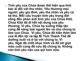 Tình yêu của Chúa đƣợc thể hiện qua tình
bác ái đối với tha nhân. Yêu thƣơng mọi
ngƣời, yêu gia đình, yêu tha nhân và yêu cả
kẻ thù. Mỗi câu truyện tình yêu trong đời
sống đều phản ánh tình yêu của Chúa Kitô.
Chúa Kitô đã đi hết nội dung của yêu
thƣơng. Vì yêu, Chúa hạ xuống thấp tận
cùng để nâng loài ngƣời lên và cho chúng ta
làm con Chúa. Vì yêu, Chúa đã hiến thân làm
của lễ đền tội và lập Bí Tích Thánh Thể để
dƣỡng nuôi và ở lại với chúng ta. Vì
yêu, Ngài đã chết nhục hình và đổ tới giọt
máu cuối cùng để cứu độ chúng ta. Không
còn tình yêu nào cao qúi hơn nữa.
 