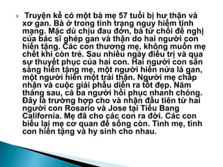  Truyện kể có một bà mẹ 57 tuổi bị hƣ thận và
xơ gan. Bà ở trong tình trạng nguy hiểm tính
mạng. Mặc dù chịu đau đớn, bà từ chối đề nghị
của bác sĩ ghép gan và thận do hai ngƣời con
hiến tặng. Các con thƣơng mẹ, không muốn mẹ
chết khi còn trẻ. Sau nhiều ngày điều trị và qua
sự thuyết phục của hai con. Hai ngƣời con sẵn
sàng hiến tặng mẹ, một ngƣời hiến nửa lá gan,
một ngƣời hiến một trái thận. Ngƣời mẹ chấp
nhận và cuộc giải phẫu diễn ra tốt đẹp. Năm
tháng sau, cả ba ngƣời hồi phục nhanh chóng.
Đây là trƣờng hợp cho và nhận đầu tiên từ hai
ngƣời con Rosario và Jose tại Tiểu Bang
California. Mẹ đã cho các con ra đời. Các con
biếu lại mẹ cơ quan để sống còn. Tình mẹ, tình
con hiến tặng và hy sinh cho nhau.
 