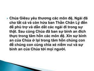  Chúa Giêsu yêu thƣơng các môn đệ, Ngài đã
cho tất cả và còn hứa ban Thần Chân Lý đến
để phù trợ và dẫn dắt các ngài đi trong sự
thật. Sau cùng Chúa đã ban sự bình an đích
thực trong tâm hồn các môn đệ. Xin sự bình
an của Chúa ở lại trong tâm hồn chúng con
để chúng con cùng chia xẻ niềm vui và sự
bình an của Chúa tới mọi ngƣời.
 