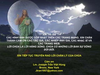 XIN TRI ÂN
CÁC HÌNH ẢNH ĐƢỢC GÓP NHẶT TRÊN CÁC TRANG MẠNG. XIN CHÂN
THÀNH CÁM ƠN CÁC TÁC GIẢ, CÁC NHIẾP ẢNH GIA, CÁC NHẠC SĨ VÀ
CÁC TRANG WEB.
LỜI CHÚA LÀ LỜI HẰNG SỐNG. CHÚA CÓ NHỮNG LỜI BAN SỰ SỐNG
ĐỜI ĐỜI.
XIN TIẾP TỤC TRUYỀN RAO LỜI CHÂN LÝ CỦA CHÚA
Cám ơn
Lm. Joseph Trần Việt Hùng
Bronx, New York
Jtran1957@yahoo.com
 