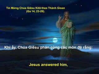 Tin Mừng Chúa Giêsu Kitô theo Thánh Gioan
(Ga 14, 23-29).
Khi ấy, Chúa Giêsu phán cùng các môn đệ rằng:
Jesus answered him,
 
