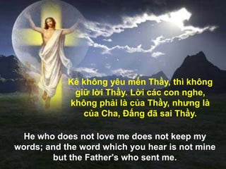 Kẻ không yêu mến Thầy, thì không
giữ lời Thầy. Lời các con nghe,
không phải là của Thầy, nhƣng là
của Cha, Đấng đã sai Thầy.
He who does not love me does not keep my
words; and the word which you hear is not mine
but the Father's who sent me.
 