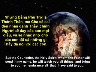 Nhƣng Đấng Phù Trợ là
Thánh Thần, mà Cha sẽ sai
đến nhân danh Thầy, chính
Ngƣời sẽ dạy các con mọi
điều, và sẽ nhắc nhở cho
các con tất cả những gì
Thầy đã nói với các con.
But the Counselor, the Holy Spirit, whom the Father will
send in my name, he will teach you all things, and bring
to your remembrance all that I have said to you.
 