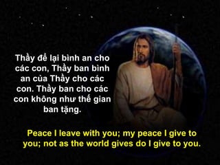 Thầy để lại bình an cho
các con, Thầy ban bình
an của Thầy cho các
con. Thầy ban cho các
con không nhƣ thế gian
ban tặng.
Peace I leave with you; my peace I give to
you; not as the world gives do I give to you.
 