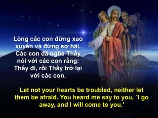 Lòng các con đừng xao
xuyến và đừng sợ hãi.
Các con đã nghe Thầy
nói với các con rằng:
Thầy đi, rồi Thầy trở lại
với các con.
Let not your hearts be troubled, neither let
them be afraid. You heard me say to you, `I go
away, and I will come to you.'
 