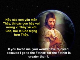 Nếu các con yêu mến
Thầy, thì các con hãy vui
mừng vì Thầy về với
Cha, bởi lẽ Cha trọng
hơn Thầy.
If you loved me, you would have rejoiced,
because I go to the Father; for the Father is
greater than I.
 