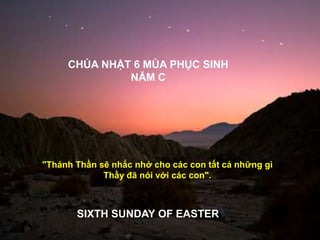 CHÚA NHẬT 6 MÙA PHỤC SINH
NĂM C
SIXTH SUNDAY OF EASTER
"Thánh Thần sẽ nhắc nhở cho các con tất cả những gì
Thầy đã nói với các con".
 
