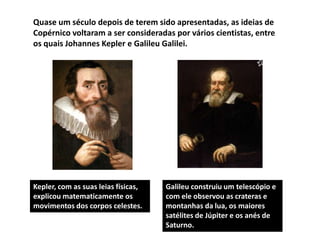Quase um século depois de terem sido apresentadas, as ideias de
Copérnico voltaram a ser consideradas por vários cientistas, entre
os quais Johannes Kepler e Galileu Galilei.

Kepler, com as suas leias físicas,
explicou matematicamente os
movimentos dos corpos celestes.

Galileu construiu um telescópio e
com ele observou as crateras e
montanhas da lua, os maiores
satélites de Júpiter e os anés de
Saturno.

 