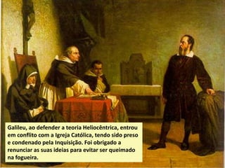 Galileu, ao defender a teoria Heliocêntrica, entrou
em conflito com a Igreja Católica, tendo sido preso
e condenado pela Inquisição. Foi obrigado a
renunciar as suas ideias para evitar ser queimado
na fogueira.

 