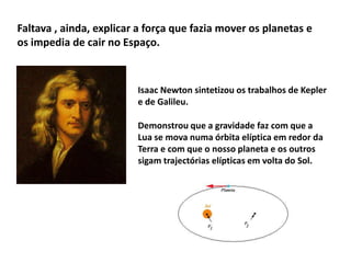 Faltava , ainda, explicar a força que fazia mover os planetas e
os impedia de cair no Espaço.

Isaac Newton sintetizou os trabalhos de Kepler
e de Galileu.
Demonstrou que a gravidade faz com que a
Lua se mova numa órbita elíptica em redor da
Terra e com que o nosso planeta e os outros
sigam trajectórias elípticas em volta do Sol.

 
