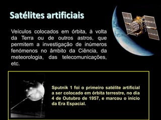Satélites artificiais
Veículos colocados em órbita, à volta
da Terra ou de outros astros, que
permitem a investigação de inúmeros
fenómenos no âmbito da Ciência, da
meteorologia, das telecomunicações,
etc.

Sputnik 1 foi o primeiro satélite artificial
a ser colocado em órbita terrestre, no dia
4 de Outubro de 1957, e marcou o início
da Era Espacial.

 