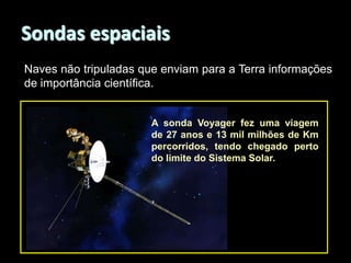 Sondas espaciais
Naves não tripuladas que enviam para a Terra informações
de importância científica.

A sonda Voyager fez uma viagem
de 27 anos e 13 mil milhões de Km
percorridos, tendo chegado perto
do limite do Sistema Solar.

 