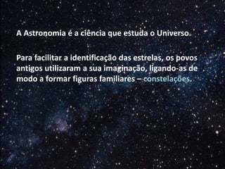 A Astronomia é a ciência que estuda o Universo.
Para facilitar a identificação das estrelas, os povos
antigos utilizaram a sua imaginação, ligando-as de
modo a formar figuras familiares – constelações.

 