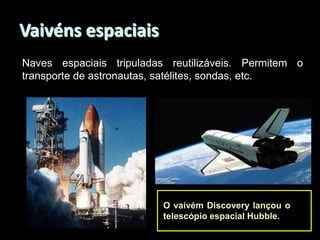 Vaivéns espaciais
Naves espaciais tripuladas reutilizáveis. Permitem o
transporte de astronautas, satélites, sondas, etc.

O vaivém Discovery lançou o
telescópio espacial Hubble.

 