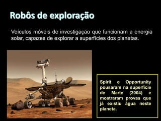 Robôs de exploração
Veículos móveis de investigação que funcionam a energia
solar, capazes de explorar a superfícies dos planetas.

Spirit e Opportunity
pousaram na superfície
de Marte (2004) e
mostraram provas que
já existiu água neste
planeta.

 