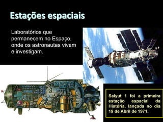 Estações espaciais
Laboratórios que
permanecem no Espaço,
onde os astronautas vivem
e investigam.

Salyut 1 foi a primeira
estação
espacial
da
História, lançada no dia
19 de Abril de 1971.

 