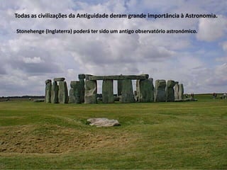 Todas as civilizações da Antiguidade deram grande importância à Astronomia.
Stonehenge (Inglaterra) poderá ter sido um antigo observatório astronómico.

 