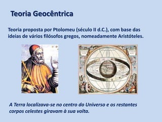 Teoria Geocêntrica
Teoria proposta por Ptolomeu (século II d.C.), com base das
ideias de vários filósofos gregos, nomeadamente Aristóteles.

A Terra localizava-se no centro do Universo e os restantes
corpos celestes giravam à sua volta.

 