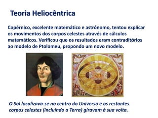 Teoria Heliocêntrica
Copérnico, excelente matemático e astrónomo, tentou explicar
os movimentos dos corpos celestes através de cálculos
matemáticos. Verificou que os resultados eram contraditórios
ao modelo de Ptolomeu, propondo um novo modelo.

O Sol localizava-se no centro do Universo e os restantes
corpos celestes (incluindo a Terra) giravam à sua volta.

 