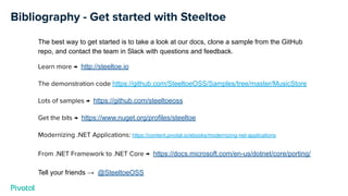 Bibliography - Get started with Steeltoe
The best way to get started is to take a look at our docs, clone a sample from the GitHub
repo, and contact the team in Slack with questions and feedback.
Learn more → http://steeltoe.io
The demonstration code https://github.com/SteeltoeOSS/Samples/tree/master/MusicStore
Lots of samples → https://github.com/steeltoeoss
Get the bits → https://www.nuget.org/profiles/steeltoe
Modernizing .NET Applications: https://content.pivotal.io/ebooks/modernizing-net-applications
From .NET Framework to .NET Core → https://docs.microsoft.com/en-us/dotnet/core/porting/
Tell your friends → @SteeltoeOSS
 