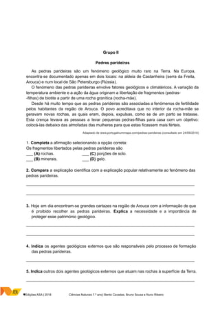 Grupo II
Pedras parideiras
As pedras parideiras são um fenómeno geológico muito raro na Terra. Na Europa,
encontra-se documentado apenas em dois locais: na aldeia de Castanheira (serra da Freita,
Arouca) e num local de São Petersburgo (Rússia).
O fenómeno das pedras parideiras envolve fatores geológicos e climatéricos. A variação da
temperatura ambiente e a ação da água originam a libertação de fragmentos (pedras-
-filhas) de biotite a partir de uma rocha granítica (rocha-mãe).
Desde há muito tempo que as pedras parideiras são associadas a fenómenos de fertilidade
pelos habitantes da região de Arouca. O povo acreditava que no interior da rocha-mãe se
geravam novas rochas, as quais eram, depois, expulsas, como se de um parto se tratasse.
Esta crença levava as pessoas a levar pequenas pedras-filhas para casa com um objetivo:
colocá-las debaixo das almofadas das mulheres para que estas ficassem mais férteis.
Adaptado de www.portugalnummapa.com/pedras-parideiras (consultado em 24/09/2018)
1. Completa a afirmação selecionando a opção correta:
Os fragmentos libertados pelas pedras parideiras são
___ (A) rochas. ___ (C) porções de solo.
___ (B) minerais. ___ (D) gelo.
2. Compara a explicação científica com a explicação popular relativamente ao fenómeno das
pedras parideiras.
__________________________________________________________________________________
__________________________________________________________________________________
3. Hoje em dia encontram-se grandes cartazes na região de Arouca com a informação de que
é proibido recolher as pedras parideiras. Explica a necessidade e a importância de
proteger esse património geológico.
__________________________________________________________________________________
__________________________________________________________________________________
4. Indica os agentes geológicos externos que são responsáveis pelo processo de formação
das pedras parideiras.
__________________________________________________________________________________
5. Indica outros dois agentes geológicos externos que atuam nas rochas à superfície da Terra.
__________________________________________________________________________________
♥Edições ASA | 2018 Ciências Naturais 7.º ano | Bento Cavadas, Bruno Sousa e Nuno Ribeiro
 