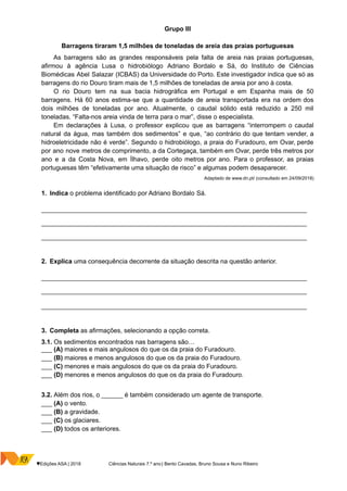 Grupo III
Barragens tiraram 1,5 milhões de toneladas de areia das praias portuguesas
As barragens são as grandes responsáveis pela falta de areia nas praias portuguesas,
afirmou à agência Lusa o hidrobiólogo Adriano Bordalo e Sá, do Instituto de Ciências
Biomédicas Abel Salazar (ICBAS) da Universidade do Porto. Este investigador indica que só as
barragens do rio Douro tiram mais de 1,5 milhões de toneladas de areia por ano à costa.
O rio Douro tem na sua bacia hidrográfica em Portugal e em Espanha mais de 50
barragens. Há 60 anos estima-se que a quantidade de areia transportada era na ordem dos
dois milhões de toneladas por ano. Atualmente, o caudal sólido está reduzido a 250 mil
toneladas. “Falta-nos areia vinda de terra para o mar”, disse o especialista.
Em declarações à Lusa, o professor explicou que as barragens “interrompem o caudal
natural da água, mas também dos sedimentos” e que, “ao contrário do que tentam vender, a
hidroeletricidade não é verde”. Segundo o hidrobiólogo, a praia do Furadouro, em Ovar, perde
por ano nove metros de comprimento, a da Cortegaça, também em Ovar, perde três metros por
ano e a da Costa Nova, em Ílhavo, perde oito metros por ano. Para o professor, as praias
portuguesas têm “efetivamente uma situação de risco” e algumas podem desaparecer.
Adaptado de www.dn.pt/ (consultado em 24/09/2018)
1. Indica o problema identificado por Adriano Bordalo Sá.
__________________________________________________________________________________
__________________________________________________________________________________
__________________________________________________________________________________
2. Explica uma consequência decorrente da situação descrita na questão anterior.
__________________________________________________________________________________
__________________________________________________________________________________
__________________________________________________________________________________
3. Completa as afirmações, selecionando a opção correta.
3.1. Os sedimentos encontrados nas barragens são…
___ (A) maiores e mais angulosos do que os da praia do Furadouro.
___ (B) maiores e menos angulosos do que os da praia do Furadouro.
___ (C) menores e mais angulosos do que os da praia do Furadouro.
___ (D) menores e menos angulosos do que os da praia do Furadouro.
3.2. Além dos rios, o ______ é também considerado um agente de transporte.
___ (A) o vento.
___ (B) a gravidade.
___ (C) os glaciares.
___ (D) todos os anteriores.
♥Edições ASA | 2018 Ciências Naturais 7.º ano | Bento Cavadas, Bruno Sousa e Nuno Ribeiro
 