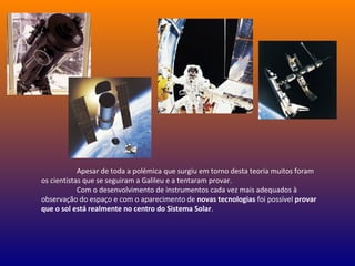 Apesar de toda a polémica que surgiu em torno desta teoria muitos foram
os cientistas que se seguiram a Galileu e a tentaram provar.
Com o desenvolvimento de instrumentos cada vez mais adequados à
observação do espaço e com o aparecimento de novas tecnologias foi possível provar
que o sol está realmente no centro do Sistema Solar.
 