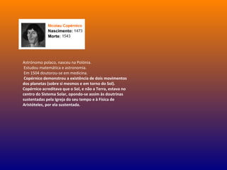 Astrónomo polaco, nasceu na Polónia.
Estudou matemática e astronomia.
Em 1504 doutorou-se em medicina.
Copérnico demonstrou a existência de dois movimentos
dos planetas (sobre si mesmos e em torno do Sol).
Copérnico acreditava que o Sol, e não a Terra, estava no
centro do Sistema Solar, opondo-se assim às doutrinas
sustentadas pela Igreja do seu tempo e à Física de
Aristóteles, por ela sustentada.
 