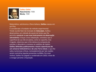 Matemático, astrónomo e físico italiano, Galileu nasceu em
em Pisa.
É considerado o fundador do método experimental.
Tendo ouvido falar da invenção do telescópio, Galileu
desenvolveu um método de ajuste de lentes que lhe
permitiu construir e usar esse instrumento na observação
astronómica. Graças a essa adaptação, constatou que a
superfície da Lua não era plana, como se supunha, mas
irregular, observou que a Via Láctea era composta de
estrelas, e descobriu e nomeou os satélites de Júpiter.
Galileu defendeu publicamente a teoria copernicana de
um universo heliocêntrico e de uma Terra móvel, o que lhe
valeu numerosas críticas, nomeadamente por tais noções
serem contrárias àquelas presentes na Bíblia. Por esse
motivo, Galileu foi julgado e condenado em 1633, e teve de
a renegar perante a Inquisição.
 