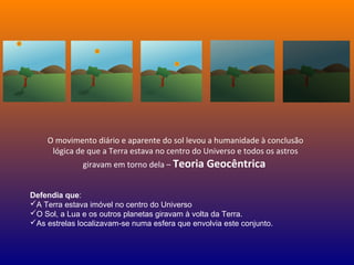 O movimento diário e aparente do sol levou a humanidade à conclusão
lógica de que a Terra estava no centro do Universo e todos os astros
giravam em torno dela – Teoria Geocêntrica
Defendia que:
A Terra estava imóvel no centro do Universo
O Sol, a Lua e os outros planetas giravam à volta da Terra.
As estrelas localizavam-se numa esfera que envolvia este conjunto.
 