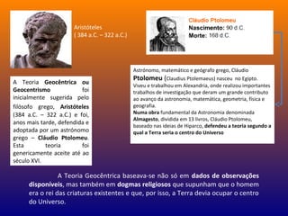 A Teoria Geocêntrica ou
Geocentrismo foi
inicialmente sugerida pelo
filósofo grego, Aristóteles
(384 a.C. – 322 a.C.) e foi,
anos mais tarde, defendida e
adoptada por um astrónomo
grego – Cláudio Ptolomeu.
Esta teoria foi
genericamente aceite até ao
século XVI.
A Teoria Geocêntrica baseava-se não só em dados de observações
disponíveis, mas também em dogmas religiosos que supunham que o homem
era o rei das criaturas existentes e que, por isso, a Terra devia ocupar o centro
do Universo.
Astrónomo, matemático e geógrafo grego, Cláudio
Ptolomeu (Claudius Ptolemaeus) nasceu no Egipto.
Viveu e trabalhou em Alexandria, onde realizou importantes
trabalhos de investigação que deram um grande contributo
ao avanço da astronomia, matemática, geometria, física e
geografia.
Numa obra fundamental da Astronomia denominada
Almagesto, dividida em 13 livros, Cláudio Ptolomeu,
baseado nas ideias de Hiparco, defendeu a teoria segundo a
qual a Terra seria o centro do Universo
Aristóteles
( 384 a.C. – 322 a.C.)
 