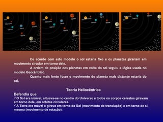 De acordo com este modelo o sol estaria fixo e os planetas girariam em
movimento circular em torno dele.
A ordem de posição dos planetas em volta do sol seguiu a lógica usada no
modelo Geocêntrico.
Quanto mais lento fosse o movimento do planeta mais distante estaria do
sol.
Teoria Heliocêntrica
Defendia que:
O Sol era imóvel, situava-se no centro do Universo e todos os corpos celestes giravam
em torno dele, em órbitas circulares.
A Terra era móvel e girava em torno do Sol (movimento de translação) e em torno de si
mesma (movimento de rotação).
 
