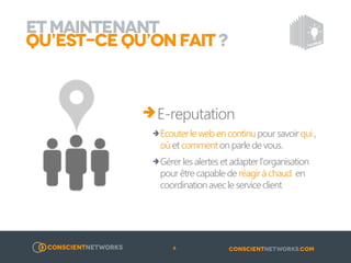 ET MAINTENANT
QU’EST-CE QU’ON FAIT ?

E-reputation
o Ecouter le web en continu pour savoir qui , où et comment on parle
de vous.

o Gérer les alertes et adapter l’organisation pour être capable de
réagir à chaud en coordination avec le service client

6

 