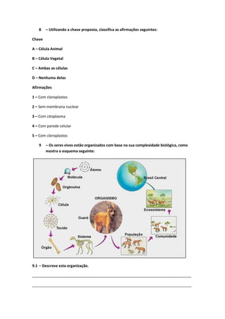 8 – Utilizando a chave proposta, classifica as afirmações seguintes:
Chave
A – Célula Animal
B – Célula Vegetal
C – Ambas as células
D – Nenhuma delas
Afirmações
1 – Com cloroplastos
2 – Sem membrana nuclear
3 – Com citoplasma
4 – Com parede celular
5 – Com cloroplastos
9 – Os seres vivos estão organizados com base na sua complexidade biológica, como
mostra o esquema seguinte:
9.1 – Descreve esta organização.
_____________________________________________________________________________
_____________________________________________________________________________
 