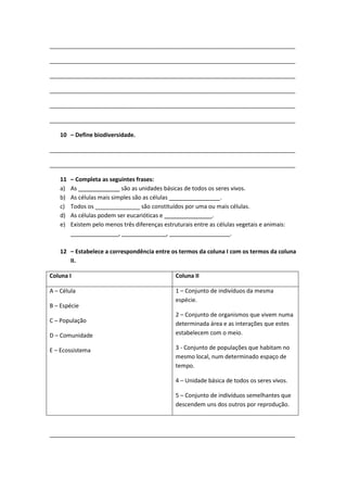 _____________________________________________________________________________
_____________________________________________________________________________
_____________________________________________________________________________
_____________________________________________________________________________
_____________________________________________________________________________
_____________________________________________________________________________
10 – Define biodiversidade.
_____________________________________________________________________________
_____________________________________________________________________________
11 – Completa as seguintes frases:
a) As _____________ são as unidades básicas de todos os seres vivos.
b) As células mais simples são as células ________________.
c) Todos os ______________ são constituídos por uma ou mais células.
d) As células podem ser eucarióticas e _______________.
e) Existem pelo menos três diferenças estruturais entre as células vegetais e animais:
_______________, ______________, ___________________.
12 – Estabelece a correspondência entre os termos da coluna I com os termos da coluna
II.
Coluna I Coluna II
A – Célula
B – Espécie
C – População
D – Comunidade
E – Ecossistema
1 – Conjunto de indivíduos da mesma
espécie.
2 – Conjunto de organismos que vivem numa
determinada área e as interações que estes
estabelecem com o meio.
3 - Conjunto de populações que habitam no
mesmo local, num determinado espaço de
tempo.
4 – Unidade básica de todos os seres vivos.
5 – Conjunto de indivíduos semelhantes que
descendem uns dos outros por reprodução.
_____________________________________________________________________________
 