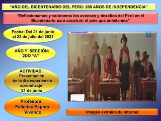 Profesora:
Felícitas Espino
Vivanco
Fecha: Del 21 de junio
al 23 de julio del 2021
ACTIVIDAD:
Presentación
de la 4ta experiencia
aprendizaje-
21 de junio
Imagen extraída de internet
“AÑO DEL BICENTENARIO DEL PERÚ: 200 AÑOS DE INDEPENDENCIA”
“Reflexionamos y valoramos los avances y desafíos del Perú en el
Bicentenario para construir el país que anhelamos”
AÑO Y SECCIÓN:
2DO “A”
 