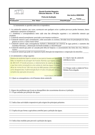 Escola Evaristo Nogueira
Ciências Naturais – 8º Ano
Ano lectivo 2008/2009
Ficha de Avaliação
Nome: _____________________________________________________________ Nº ____ Turma ____
Professora: ______________ Enc. Educ.: _____________________Classificação: ________________
Lê atentamente as questões antes de as responderes.
1. As catástrofes naturais, por vezes, acontecem sem qualquer aviso e podem provocar perdas humanas, danos
ambientais e prejuízos económicos.
1.1. Estabelece a correspondência entre cada uma das afirmações seguintes e as catástrofes naturais que
estudaste.
1- Catástrofe natural normalmente associada a movimentos tectónicos. _________________________________
2- Catástrofe natural à qual, normalmente, estão associados os ciclones, elevadas taxas de precipitação de chuva,
granizo ou neve e ventos muito fortes. ______________________________
3- Catástrofe natural cujas consequências incluem a diminuição nas reservas de água potável, o aumento dos
incêndios florestais, a diminuição da biodiversidade e a desertificação. ______________________________
4- Catástrofe natural que pode ser causada pela falta de limpeza e o assoreamento dos leitos dos rios, ribeiras e
riachos. _______________________________
5- Catástrofe natural que pode ser responsável pela alteração da temperatura e composição da atmosfera. ______
2. Lê atentamente o artigo seguinte:
2.1. Qual o tipo de catástrofe
referida no texto.
_____________________________
_____________________________
2.2. Porque razão a cidade de Nova
Orleães ficou alagada.
_____________________________
_____________________________
_____________________________
2.3. Quais as consequências a nível humano desta catástrofe.
__________________________________________________________________________________________
__________________________________________________________________________________________
__________________________________________________________________________________________
__________________________________________________________________________________________
3. Alguns dos problemas que levam ao desequilíbrio dos ecossistemas devem-se à poluição.
3.1. O que entendes por poluição das águas.
__________________________________________________________________________________________
__________________________________________________________________________________________
__________________________________________________________________________________________
3.2. Indica duas actividades responsáveis pela origem dos principais poluentes.
__________________________________________________________________________________________
__________________________________________________________________________________________
3.3. Explica de que forma a agricultura contribui para a poluição das águas.
__________________________________________________________________________________________
__________________________________________________________________________________________
__________________________________________________________________________________________
3.4. Indica duas medidas para prevenir a poluição das águas.
__________________________________________________________________________________________
__________________________________________________________________________________________
__________________________________________________________________________________________
 