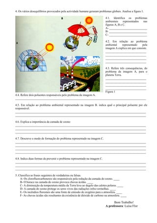 4. Os vários desequilíbrios provocados pela actividade humana geraram problemas globais. Analisa a figura 1.
4.1. Identifica os problemas
ambientais representados nas
figuras A, B e C.
A- __________________________
B- __________________________
C- __________________________
4.2. Em relação ao problema
ambiental representado pela
imagem A explica em que consiste.
____________________________
____________________________
____________________________
____________________________
4.3. Refere três consequências, do
problema da imagem A, para o
planeta Terra.
____________________________
____________________________
____________________________
____________________________
Figura 1
4.4. Refere dois poluentes responsáveis pelo problema da imagem A.
__________________________________________________________________________________________
4.5. Em relação ao problema ambiental representado na imagem B. indica qual o principal poluente por ele
responsável.
__________________________________________________________________________________________
__________________________________________________________________________________________
4.6. Explica a importância da camada de ozono
__________________________________________________________________________________________
__________________________________________________________________________________________
__________________________________________________________________________________________
4.7. Descreve o modo de formação do problema representado na imagem C.
__________________________________________________________________________________________
__________________________________________________________________________________________
__________________________________________________________________________________________
__________________________________________________________________________________________
4.8. Indica duas formas de prevenir o problema representado na imagem C.
__________________________________________________________________________________________
__________________________________________________________________________________________
__________________________________________________________________________________________
5. Classifica as frases seguintes de verdadeiras ou falsas.
A- Os clorofluorcarbonetos são responsáveis pela redução da camada do ozono. ____
B- O buraco na camada do ozono provoca chuvas ácidas. ____
C- A diminuição da temperatura média da Terra leva ao degelo das calotes polares. ____
D- A camada de ozono protege os seres vivos das radiações infra-vermelhas. ____
E- Os incêndios florestais são uma fonte de emissão de oxigénio para a atmosfera. ____
F- As chuvas ácidas são resultantes da existência de dióxido de carbono na atmosfera. ____
Bom Trabalho!
A professora: Luísa Flor
 