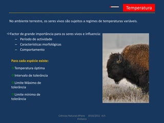 Ciências Naturais 8ºano 2010/2011 A/S
Pinheiro
Temperatura
Factor de grande importância para os seres vivos e influencia:
– Período de actividade
– Características morfológicas
– Comportamento
No ambiente terrestre, os seres vivos são sujeitos a regimes de temperaturas variáveis.
Para cada espécie existe:
Temperatura óptima
Intervalo de tolerância
Limite Máximo de
tolerância
Limite mínimo de
tolerância
 