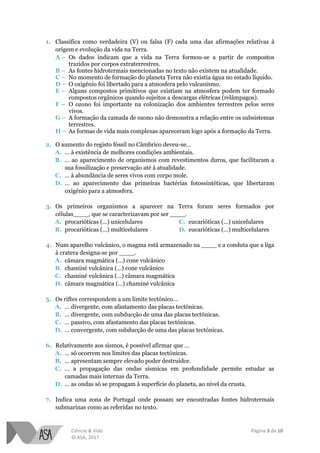 Ciência & Vida Página 3 de 10
© ASA, 2017
1. Classifica como verdadeira (V) ou falsa (F) cada uma das afirmações relativas à
origem e evolução da vida na Terra.
A – Os dados indicam que a vida na Terra formou-se a partir de compostos
trazidos por corpos extraterrestres.
B – As fontes hidrotermais mencionadas no texto não existem na atualidade.
C – No momento de formação do planeta Terra não existia água no estado líquido.
D – O oxigénio foi libertado para a atmosfera pelo vulcanismo.
E – Alguns compostos primitivos que existiam na atmosfera podem ter formado
compostos orgânicos quando sujeitos a descargas elétricas (relâmpagos).
F – O ozono foi importante na colonização dos ambientes terrestres pelos seres
vivos.
G – A formação da camada de ozono não demonstra a relação entre os subsistemas
terrestres.
H – As formas de vida mais complexas apareceram logo após a formação da Terra.
2. O aumento do registo fóssil no Câmbrico deveu-se…
A. ... à existência de melhores condições ambientais.
B. … ao aparecimento de organismos com revestimentos duros, que facilitaram a
sua fossilização e preservação até à atualidade.
C. … à abundância de seres vivos com corpo mole.
D. … ao aparecimento das primeiras bactérias fotossintéticas, que libertaram
oxigénio para a atmosfera.
3. Os primeiros organismos a aparecer na Terra foram seres formados por
células____, que se caracterizavam por ser ____.
A. procarióticas (…) unicelulares
B. procarióticas (…) multicelulares
C. eucarióticas (…) unicelulares
D. eucarióticas (…) multicelulares
4. Num aparelho vulcânico, o magma está armazenado na ____ e a conduta que a liga
à cratera designa-se por ____.
A. câmara magmática (…) cone vulcânico
B. chaminé vulcânica (…) cone vulcânico
C. chaminé vulcânica (…) câmara magmática
D. câmara magmática (…) chaminé vulcânica
5. Os riftes correspondem a um limite tectónico…
A. … divergente, com afastamento das placas tectónicas.
B. … divergente, com subducção de uma das placas tectónicas.
C. … passivo, com afastamento das placas tectónicas.
D. … convergente, com subducção de uma das placas tectónicas.
6. Relativamente aos sismos, é possível afirmar que …
A. ... só ocorrem nos limites das placas tectónicas.
B. … apresentam sempre elevado poder destruidor.
C. … a propagação das ondas sísmicas em profundidade permite estudar as
camadas mais internas da Terra.
D. … as ondas só se propagam à superfície do planeta, ao nível da crusta.
7. Indica uma zona de Portugal onde possam ser encontradas fontes hidrotermais
submarinas como as referidas no texto.
 