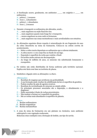 Ciência & Vida 2016 Página 5 de 10
© ASA, 2017
1. A fossilização ocorre, geralmente, em ambientes ____ em oxigénio e ____ em
sedimentos.
A. pobres (…) escassos
B. ricos (…) abundantes
C. pobres (…) abundantes
D. ricos (…) escassos
2. Durante o transporte os sedimentos são alterados, sendo…
A. … mais angulosos na seção final dos rios.
B. … mais angulosos quanto mais longo for o transporte.
C. … menos angulosos na zona onde se formaram.
D. … mais angulosos nas zonas montanhosas e mais arredondados nos estuários.
3. As afirmações seguintes dizem respeito à mineralização de um fragmento de osso
da cobra descoberta na mina da Guimarota. Coloca-os na ordem correta de
acontecimento.
A – Sobre a cobra morta depositam-se sedimentos que a cobrem totalmente.
B – A cobra morre e o seu corpo fica no fundo de um lago.
C – Exposição à superfície da rocha que contém o fóssil.
D – Os tecidos moles entram em decomposição.
E – Ao longo de milhões de anos, os minerais vão substituindo lentamente o
exosqueleto.
4. Os vulcões não estão distribuídos de forma uniforme pelo território nacional.
Explica este facto com base na tectónica de placas.
5. Estabelece a ligação entre as afirmações e a chave.
Afirmações
A – Resultam de magmas que arrefecem em profundidade.
B – A sua formação pode resultar da solidificação da lava à superfície da geosfera.
C – Podem resultar da ação de agentes erosivos.
D – Resultam da recristalização de minerais no estado sólido.
E – Os principais processos associados são a deposição, o afundamento e a
diagénese.
F – Estão associadas à fusão de rochas preexistentes.
G – Não tendem a formar-se à superfície da geosfera.
H – São as rochas mais abundantes à superfície do planeta.
Chave
I. Rochas sedimentares
II. Rochas magmáticas
III. Rochas metamórficas
6. A zona da mina da Guimarota era um pântano no Jurássico, num ambiente
subtropical e com vegetação exuberante.
Relaciona estas condições com a formação de lenhite, um tipo de carvão.
 