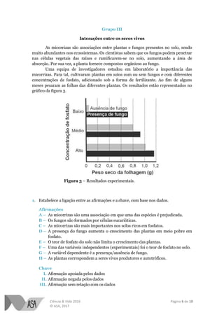 Ciência & Vida 2016 Página 6 de 10
© ASA, 2017
Grupo III
Interações entre os seres vivos
As micorrizas são associações entre plantas e fungos presentes no solo, sendo
muito abundantes nos ecossistemas. Os cientistas sabem que os fungos podem penetrar
nas células vegetais das raízes e ramificarem-se no solo, aumentando a área de
absorção. Por sua vez, a planta fornece compostos orgânicos ao fungo.
Uma equipa de investigadores estudou em laboratório a importância das
micorrizas. Para tal, cultivaram plantas em solos com ou sem fungos e com diferentes
concentrações de fosfato, adicionado sob a forma de fertilizante. Ao fim de alguns
meses pesaram as folhas das diferentes plantas. Os resultados estão representados no
gráfico da figura 3.
Figura 3 – Resultados experimentais.
1. Estabelece a ligação entre as afirmações e a chave, com base nos dados.
Afirmações
A – As micorrizas são uma associação em que uma das espécies é prejudicada.
B – Os fungos são formados por células eucarióticas.
C – As micorrizas são mais importantes nos solos ricos em fosfatos.
D – A presença do fungo aumenta o crescimento das plantas em meio pobre em
fosfato.
E – O teor de fosfato do solo não limita o crescimento das plantas.
F – Uma das variáveis independentes (experimentais) foi o teor de fosfato no solo.
G – A variável dependente é a presença/ausência de fungo.
H – As plantas correspondem a seres vivos produtores e autotróficos.
Chave
I. Afirmação apoiada pelos dados
II. Afirmação negada pelos dados
III. Afirmação sem relação com os dados
 