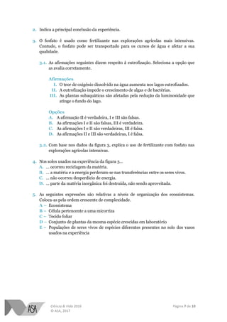 Ciência & Vida 2016 Página 7 de 10
© ASA, 2017
2. Indica a principal conclusão da experiência.
3. O fosfato é usado como fertilizante nas explorações agrícolas mais intensivas.
Contudo, o fosfato pode ser transportado para os cursos de água e afetar a sua
qualidade.
3.1. As afirmações seguintes dizem respeito à eutrofização. Seleciona a opção que
as avalia corretamente.
Afirmações
I. O teor de oxigénio dissolvido na água aumenta nos lagos eutrofizados.
II. A eutrofização impede o crescimento de algas e de bactérias.
III. As plantas subaquáticas são afetadas pela redução da luminosidade que
atinge o fundo do lago.
Opções
A. A afirmação II é verdadeira, I e III são falsas.
B. As afirmações I e II são falsas, III é verdadeira.
C. As afirmações I e II são verdadeiras, III é falsa.
D. As afirmações II e III são verdadeiras, I é falsa.
3.2. Com base nos dados da figura 3, explica o uso de fertilizante com fosfato nas
explorações agrícolas intensivas.
4. Nos solos usados na experiência da figura 3…
A. ... ocorreu reciclagem da matéria.
B. … a matéria e a energia perderam-se nas transferências entre os seres vivos.
C. … não ocorreu desperdício de energia.
D. … parte da matéria inorgânica foi destruída, não sendo aproveitada.
5. As seguintes expressões são relativas a níveis de organização dos ecossistemas.
Coloca-as pela ordem crescente de complexidade.
A – Ecossistema
B – Célula pertencente a uma micorriza
C – Tecido foliar
D – Conjunto de plantas da mesma espécie crescidas em laboratório
E – Populações de seres vivos de espécies diferentes presentes no solo dos vasos
usados na experiência
 