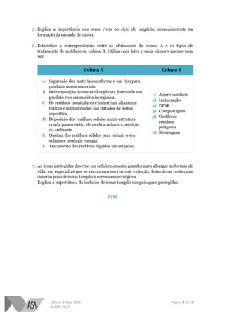 Ciência & Vida 2016 Página 9 de 10
© ASA, 2017
5. Explica a importância dos seres vivos no ciclo do oxigénio, nomeadamente na
formação da camada de ozono.
6. Estabelece a correspondência entre as afirmações da coluna A e os tipos de
tratamento de resíduos da coluna B. Utiliza cada letra e cada número apenas uma
vez.
Coluna A Coluna B
A. Separação dos materiais conforme o seu tipo para
produzir novos materiais.
B. Decomposição do material orgânico, formando um
produto rico em matéria inorgânica.
C. Os resíduos hospitalares e industriais altamente
tóxicos e contaminados são tratados de forma
específica.
D. Deposição dos resíduos sólidos numa estrutura
criada para o efeito, de modo a reduzir a poluição
do ambiente.
E. Queima dos resíduos sólidos para reduzir o seu
volume e produzir energia.
F. Tratamento dos resíduos líquidos em estações.
1) Aterro sanitário
2) Incineração
3) ETAR
4) Compostagem
5) Gestão de
resíduos
perigosos
6) Reciclagem
7. As áreas protegidas deverão ser suficientemente grandes para albergar as formas de
vida, em especial as que se encontram em risco de extinção. Estas áreas protegidas
deverão possuir zonas tampão e corredores ecológicos.
Explica a importância da inclusão de zonas tampão nas paisagens protegidas.
FIM
 